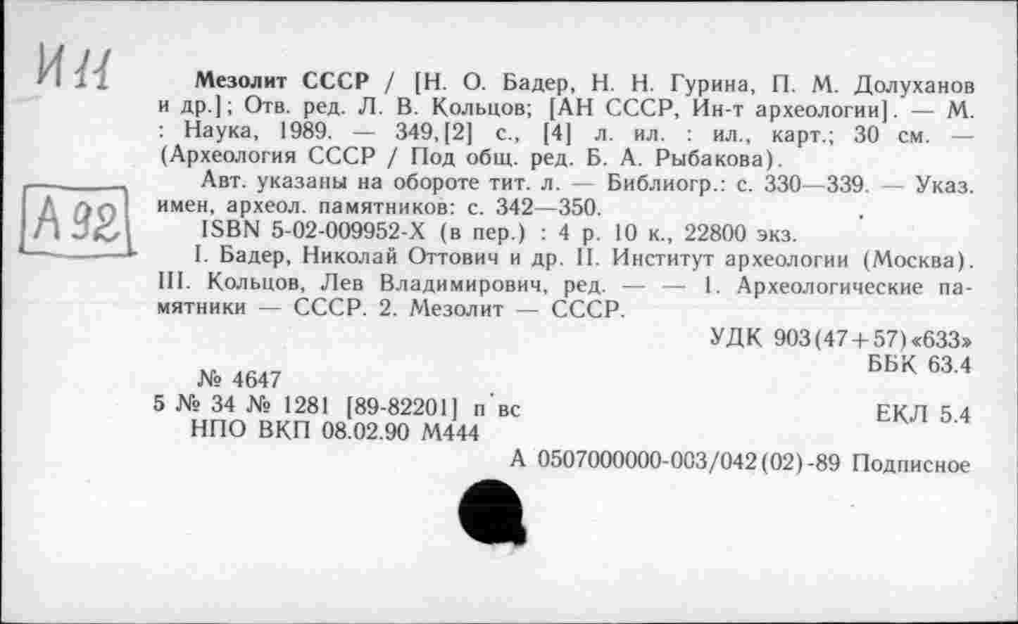 ﻿и«
A 92 ---——
Мезолит СССР / [Н. О. Бадер, H. Н. Гурина, П. М. Долуханов и др.]; Отв. ред. Л. В. Кольцов; [АН СССР, Ин-т археологии]. — М. : Наука, 1989. — 349,(2] с., [4] л. ил. : ил., карт.; 30 см. — (Археология СССР / Под общ. ред. Б. А. Рыбакова).
Авт. указаны на обороте тит. л. Библиогр.: с. 330—339. - Указ, имен, археол. памятников: с. 342—350.
ISBN 5-02-009952-Х (в пер.) : 4 р. 10 к., 22800 экз.
I. Бадер, Николай Оттович и др. II. Институт археологии (Москва). III. Кольцов, Лев Владимирович, ред. — — 1. Археологические памятники — СССР. 2. Мезолит — СССР.
№ 4647
5 № 34 № 1281 [89-82201] п'вс НПО ВКП 08.02.90 М444
УДК 903 (47+ 57) «633»
ББК 63.4
ЕКЛ 5.4
А 0507000000-003/042 (02)-89 Подписное